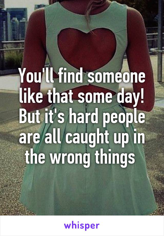 You'll find someone like that some day! But it's hard people are all caught up in the wrong things 