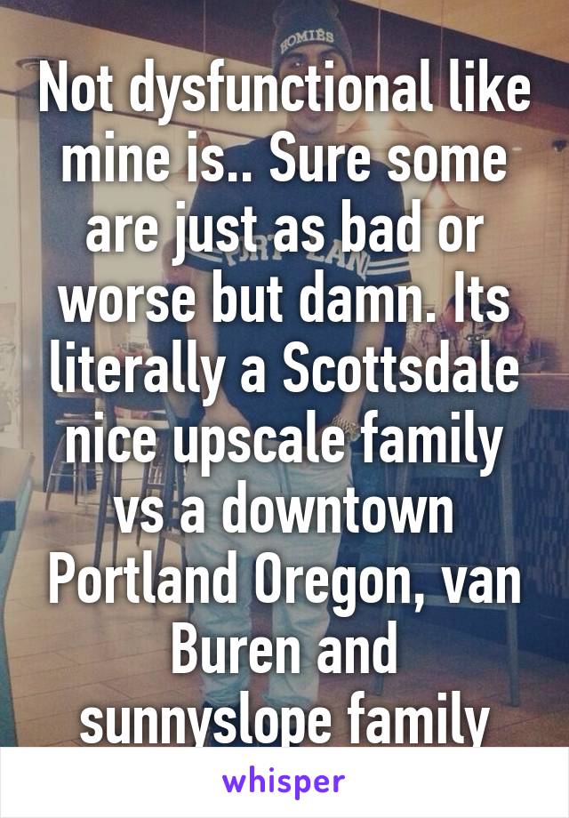 Not dysfunctional like mine is.. Sure some are just as bad or worse but damn. Its literally a Scottsdale nice upscale family vs a downtown Portland Oregon, van Buren and sunnyslope family