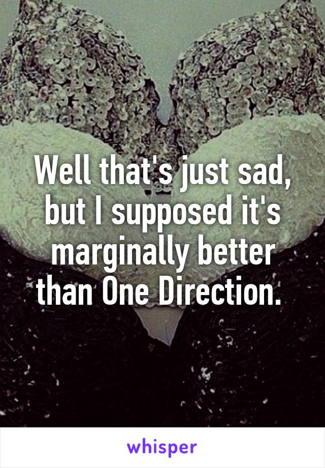 Well that's just sad, but I supposed it's marginally better than One Direction. 