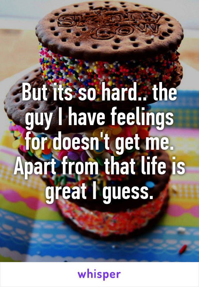 But its so hard.. the guy I have feelings for doesn't get me. Apart from that life is great I guess.