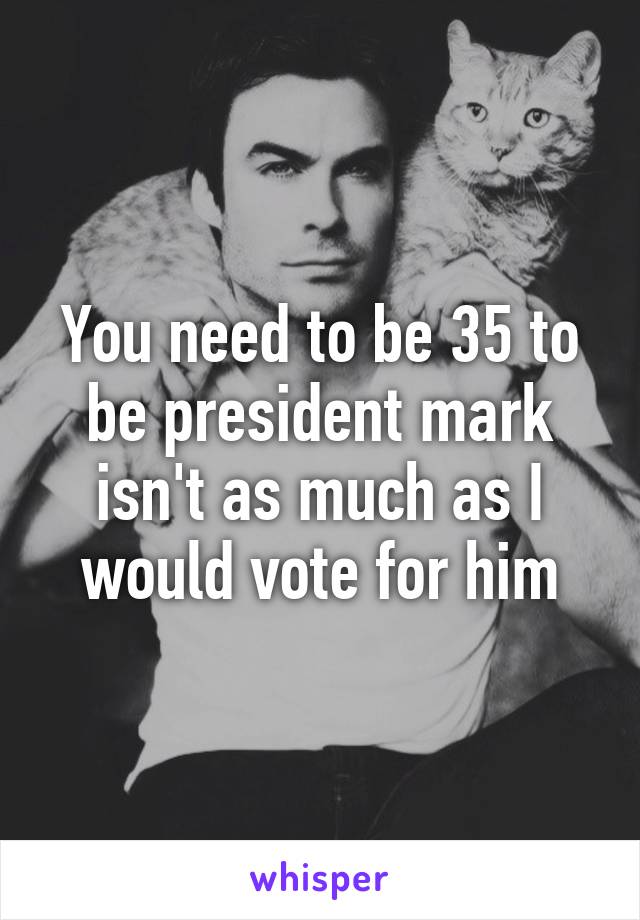 You need to be 35 to be president mark isn't as much as I would vote for him