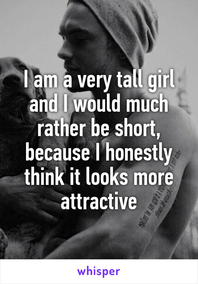 I am a very tall girl and I would much rather be short, because I honestly think it looks more attractive