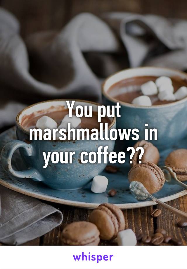 You put marshmallows in your coffee??