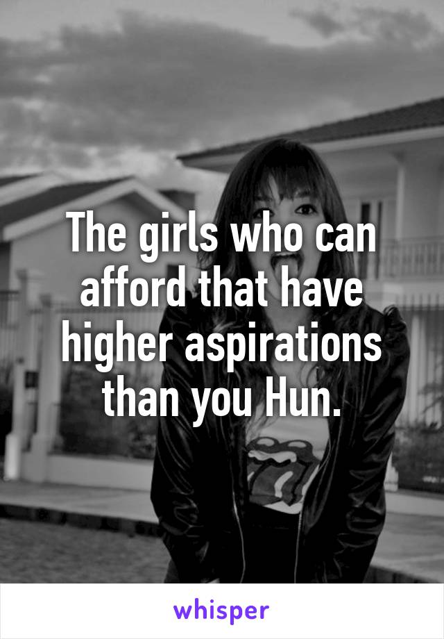 The girls who can afford that have higher aspirations than you Hun.