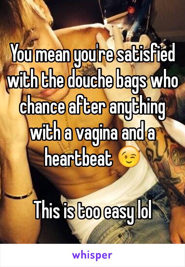 You mean you're satisfied with the douche bags who chance after anything with a vagina and a heartbeat 😉

This is too easy lol