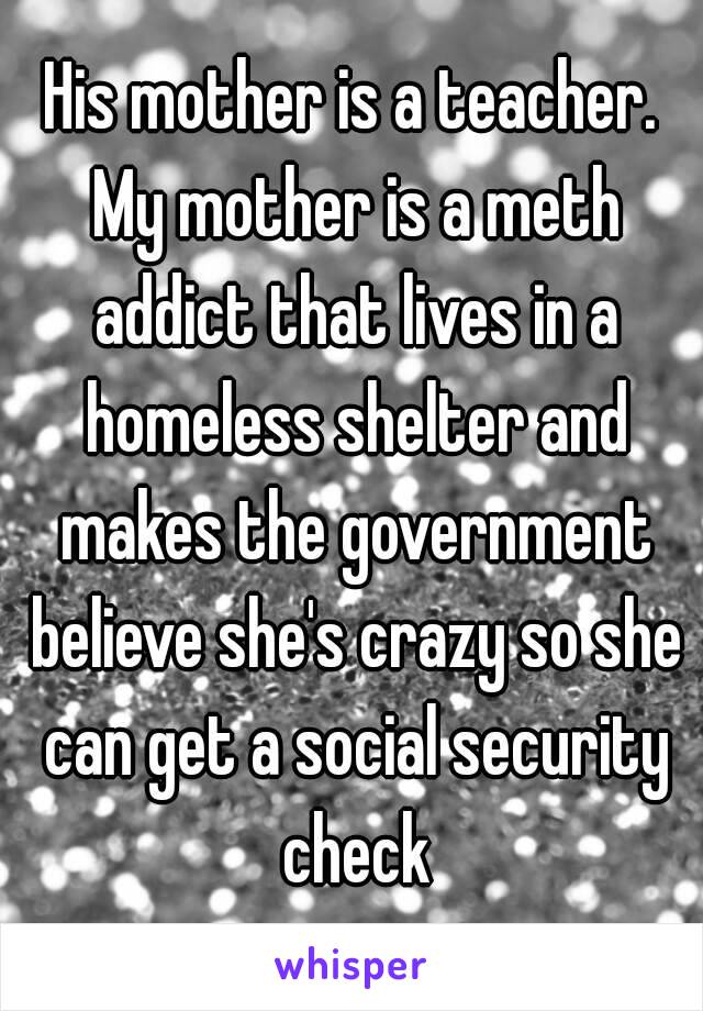 His mother is a teacher. My mother is a meth addict that lives in a homeless shelter and makes the government believe she's crazy so she can get a social security check