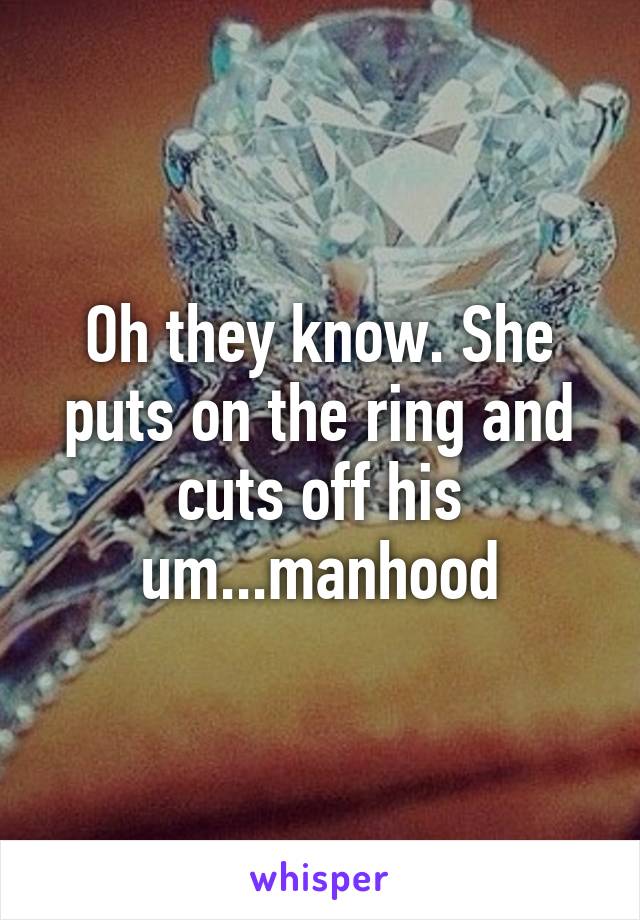 Oh they know. She puts on the ring and cuts off his um...manhood