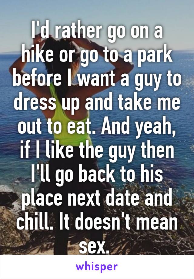 I'd rather go on a hike or go to a park before I want a guy to dress up and take me out to eat. And yeah, if I like the guy then I'll go back to his place next date and chill. It doesn't mean sex. 