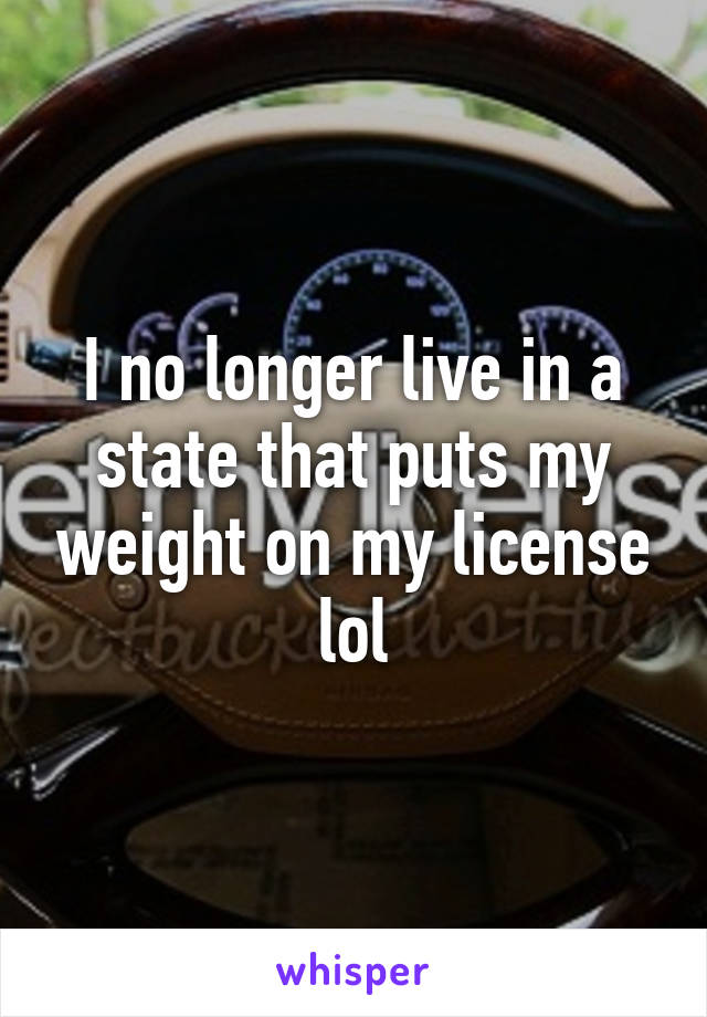 I no longer live in a state that puts my weight on my license lol