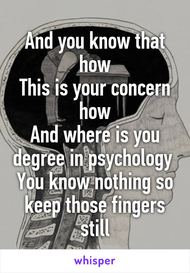 And you know that how
This is your concern how
And where is you degree in psychology 
You know nothing so keep those fingers still