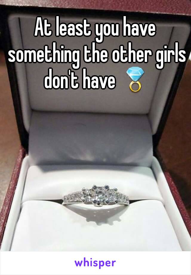 At least you have something the other girls don't have 💍