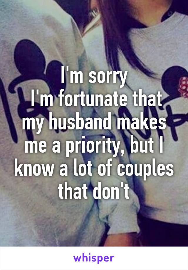 I'm sorry
 I'm fortunate that my husband makes me a priority, but I know a lot of couples that don't
