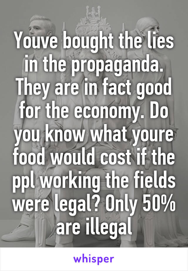 Youve bought the lies in the propaganda. They are in fact good for the economy. Do you know what youre food would cost if the ppl working the fields were legal? Only 50% are illegal
