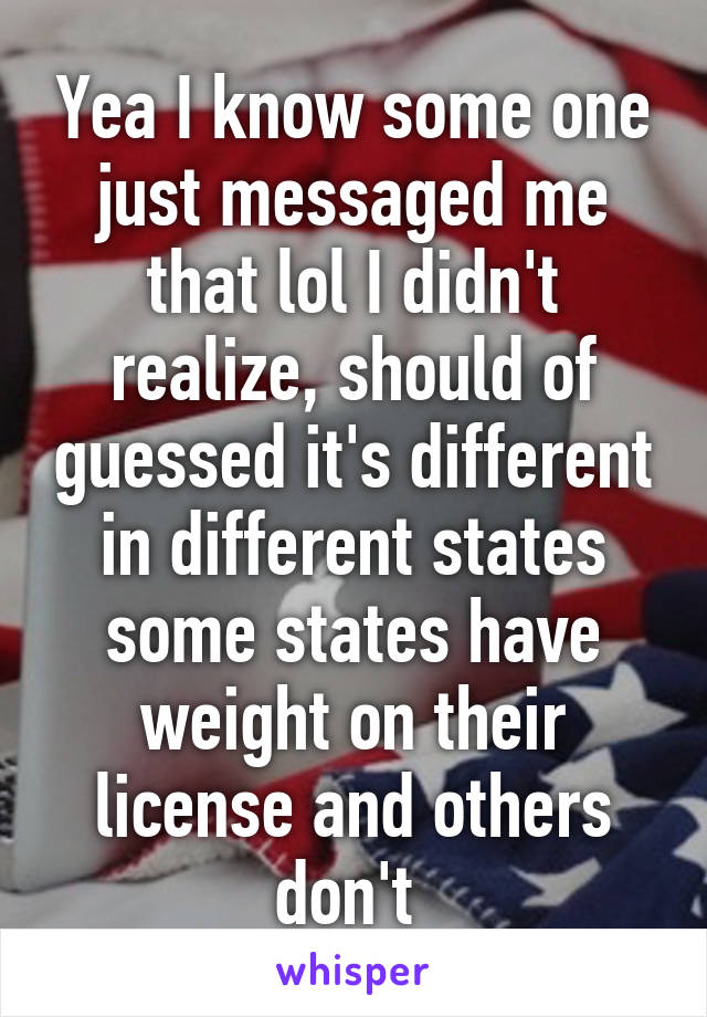 Yea I know some one just messaged me that lol I didn't realize, should of guessed it's different in different states some states have weight on their license and others don't 