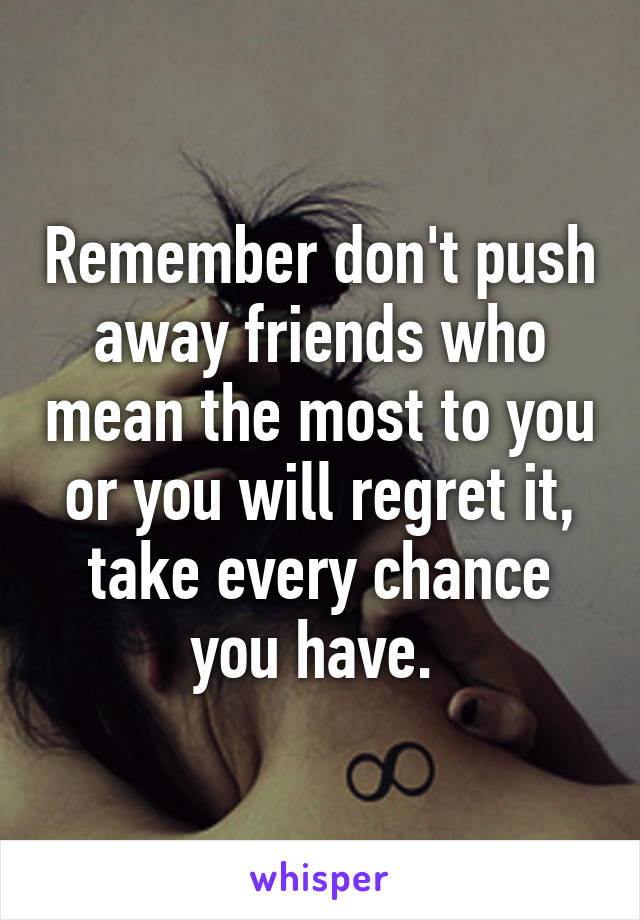 Remember don't push away friends who mean the most to you or you will regret it, take every chance you have. 