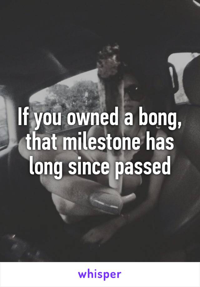 If you owned a bong, that milestone has long since passed