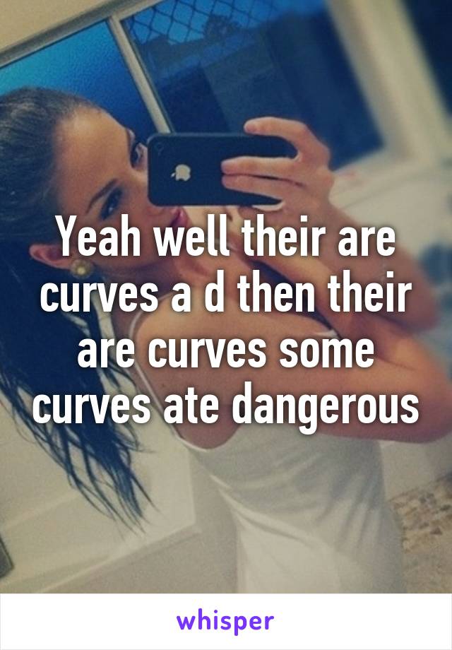 Yeah well their are curves a d then their are curves some curves ate dangerous