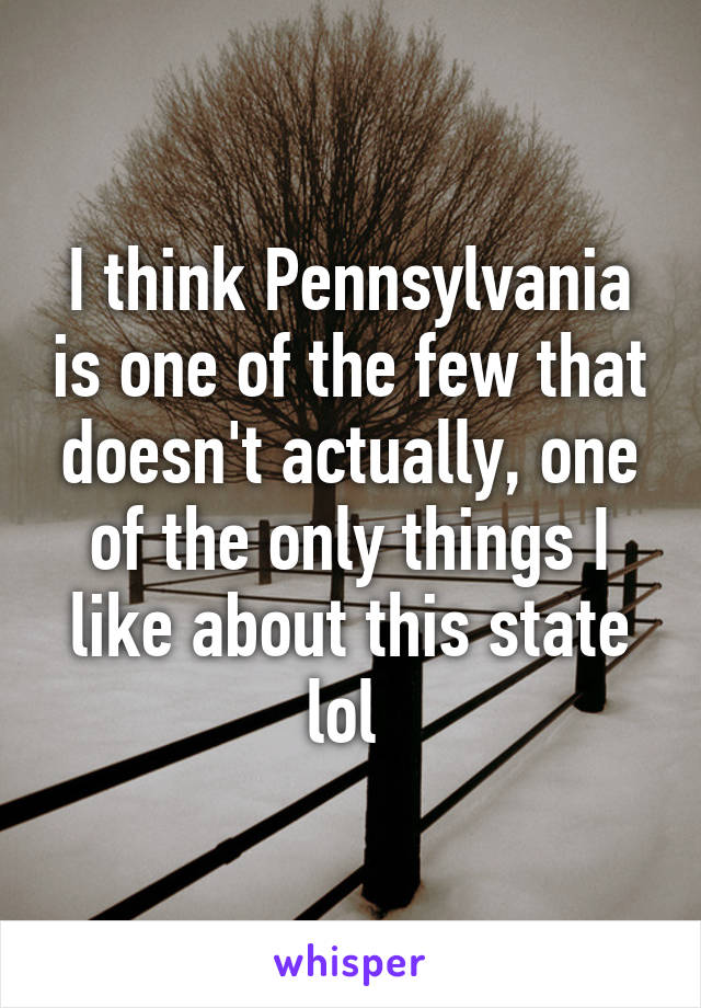 I think Pennsylvania is one of the few that doesn't actually, one of the only things I like about this state lol 