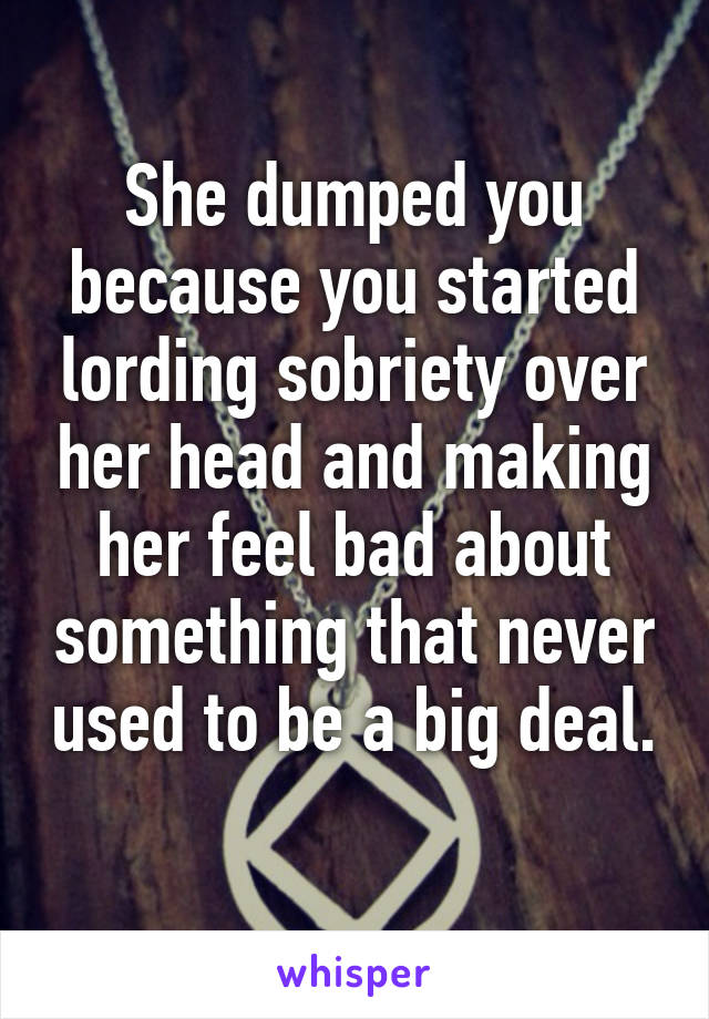 She dumped you because you started lording sobriety over her head and making her feel bad about something that never used to be a big deal. 