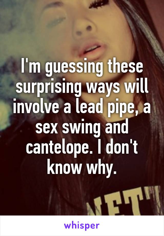 I'm guessing these surprising ways will involve a lead pipe, a sex swing and cantelope. I don't know why.