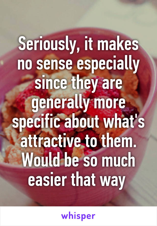 Seriously, it makes no sense especially since they are generally more specific about what's attractive to them. Would be so much easier that way 