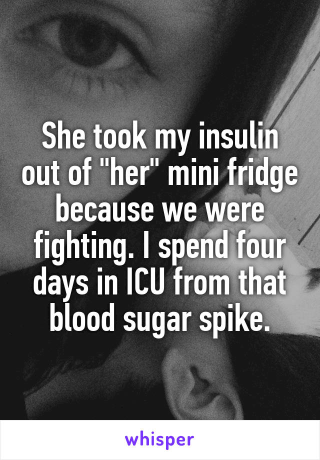 She took my insulin out of "her" mini fridge because we were fighting. I spend four days in ICU from that blood sugar spike.