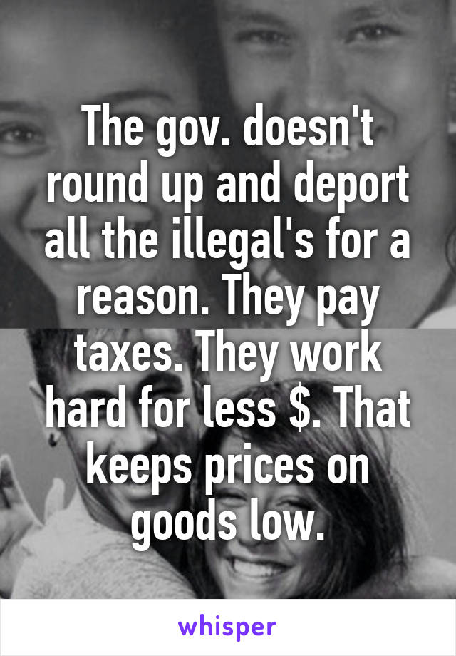 The gov. doesn't round up and deport all the illegal's for a reason. They pay taxes. They work hard for less $. That keeps prices on goods low.