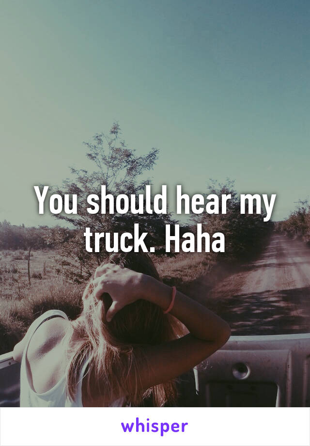 You should hear my truck. Haha