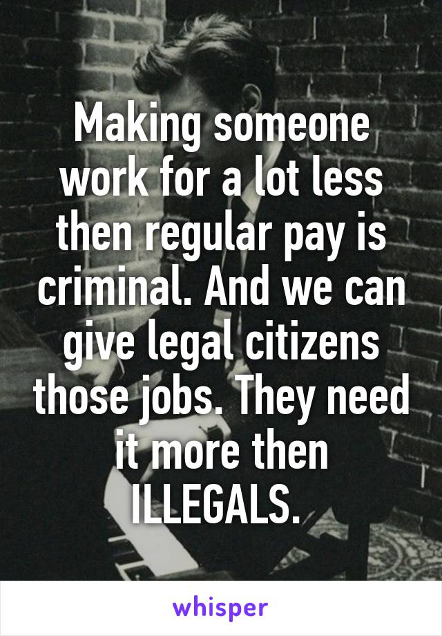 Making someone work for a lot less then regular pay is criminal. And we can give legal citizens those jobs. They need it more then ILLEGALS. 