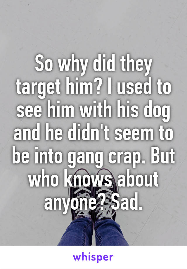 So why did they target him? I used to see him with his dog and he didn't seem to be into gang crap. But who knows about anyone? Sad.