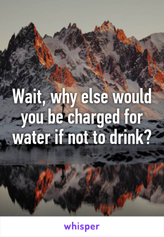 Wait, why else would you be charged for water if not to drink?