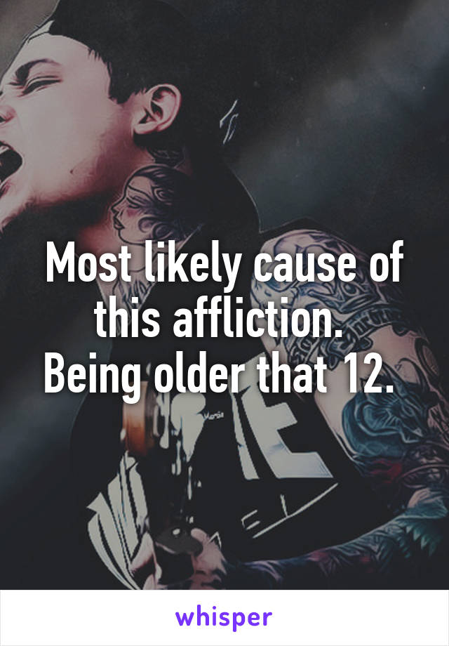 Most likely cause of this affliction. 
Being older that 12. 