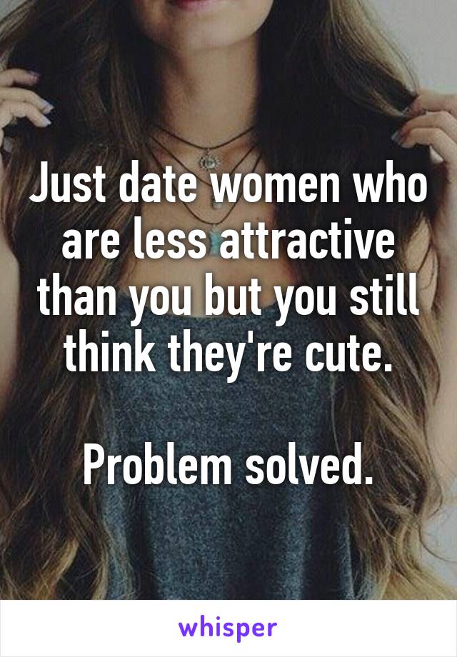 Just date women who are less attractive than you but you still think they're cute.

Problem solved.