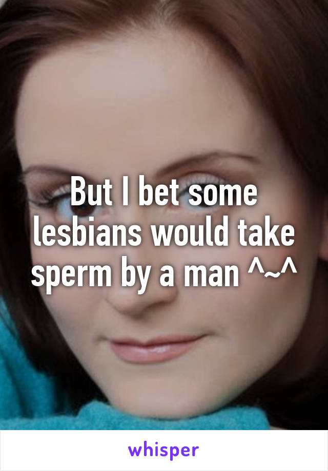 But I bet some lesbians would take sperm by a man ^~^