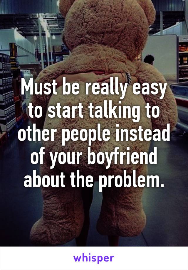 Must be really easy to start talking to other people instead of your boyfriend about the problem.