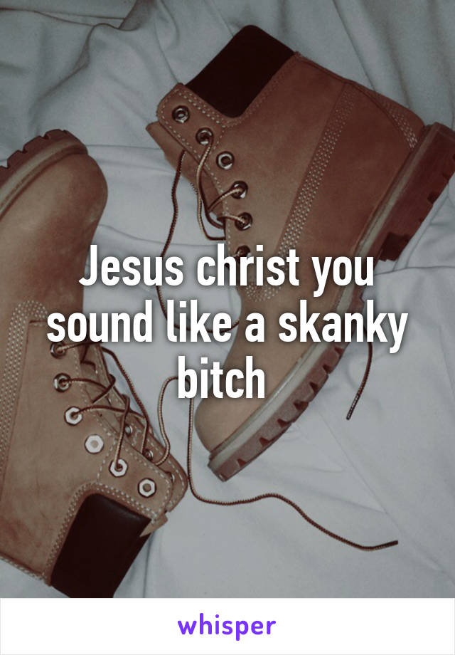 Jesus christ you sound like a skanky bitch 