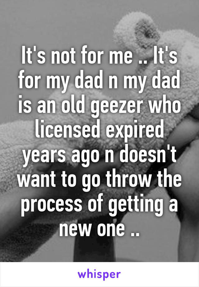 It's not for me .. It's for my dad n my dad is an old geezer who licensed expired years ago n doesn't want to go throw the process of getting a new one ..