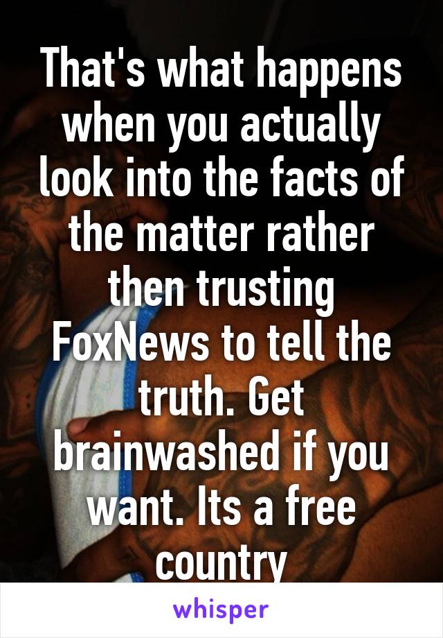 That's what happens when you actually look into the facts of the matter rather then trusting FoxNews to tell the truth. Get brainwashed if you want. Its a free country