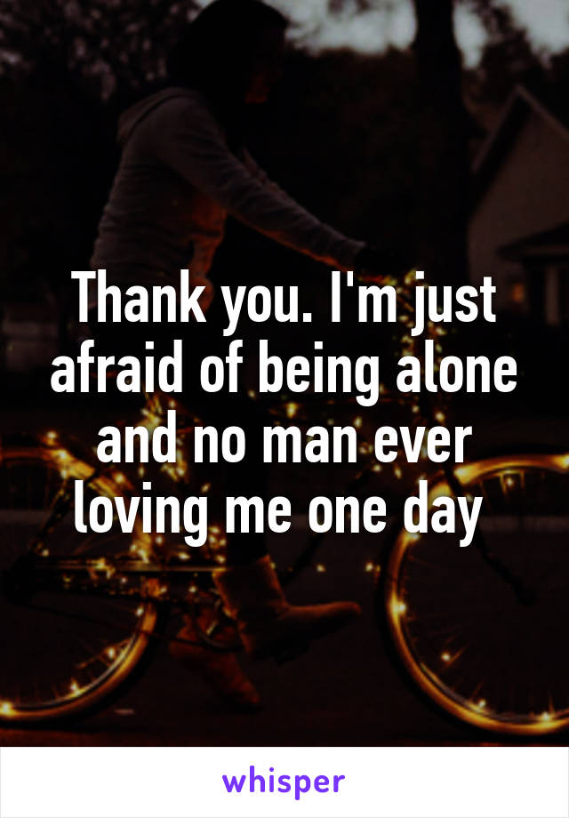 Thank you. I'm just afraid of being alone and no man ever loving me one day 