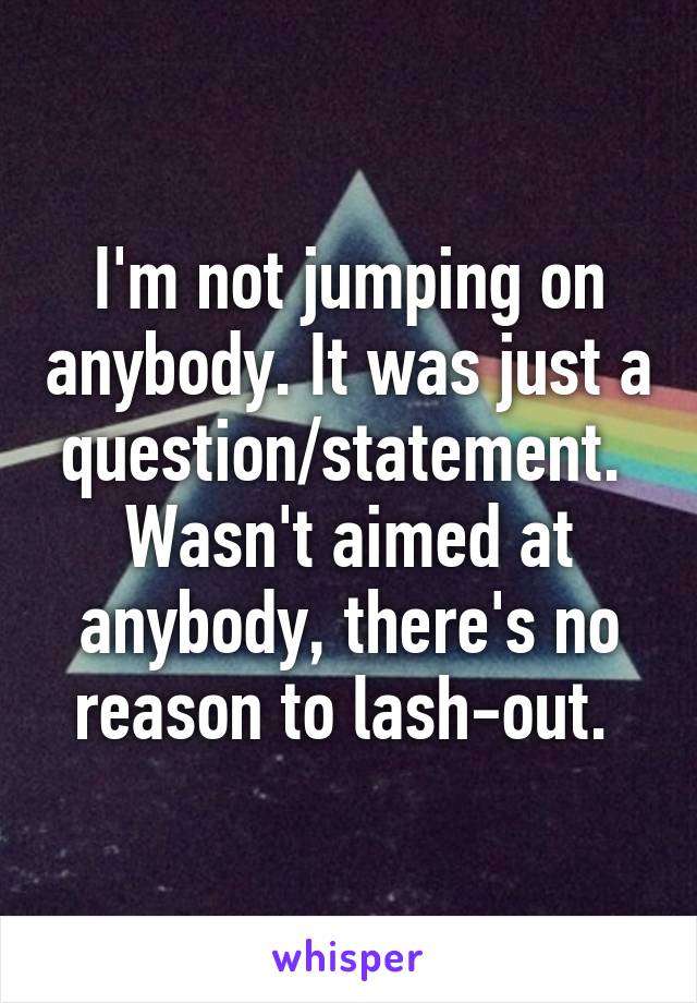 I'm not jumping on anybody. It was just a question/statement. 
Wasn't aimed at anybody, there's no reason to lash-out. 
