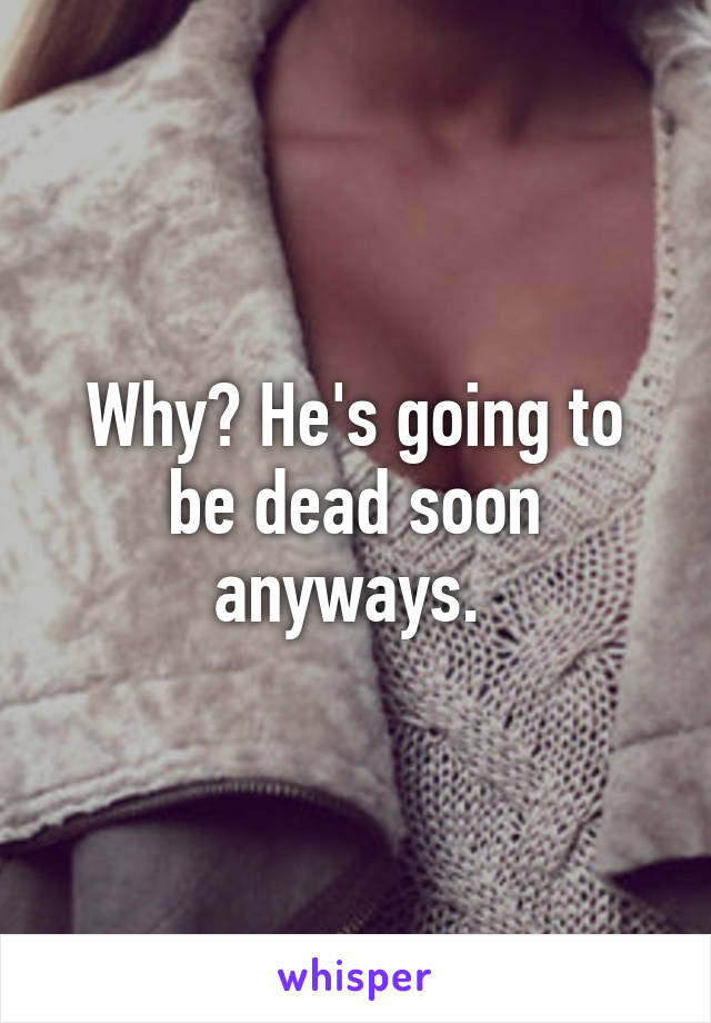 Why? He's going to be dead soon anyways. 