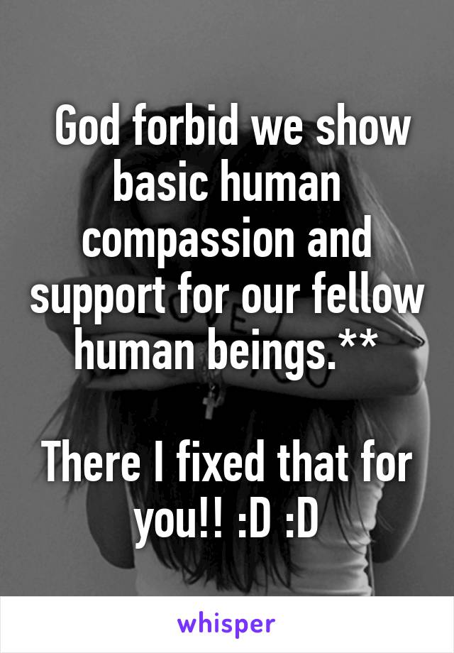  God forbid we show basic human compassion and support for our fellow human beings.**

There I fixed that for you!! :D :D