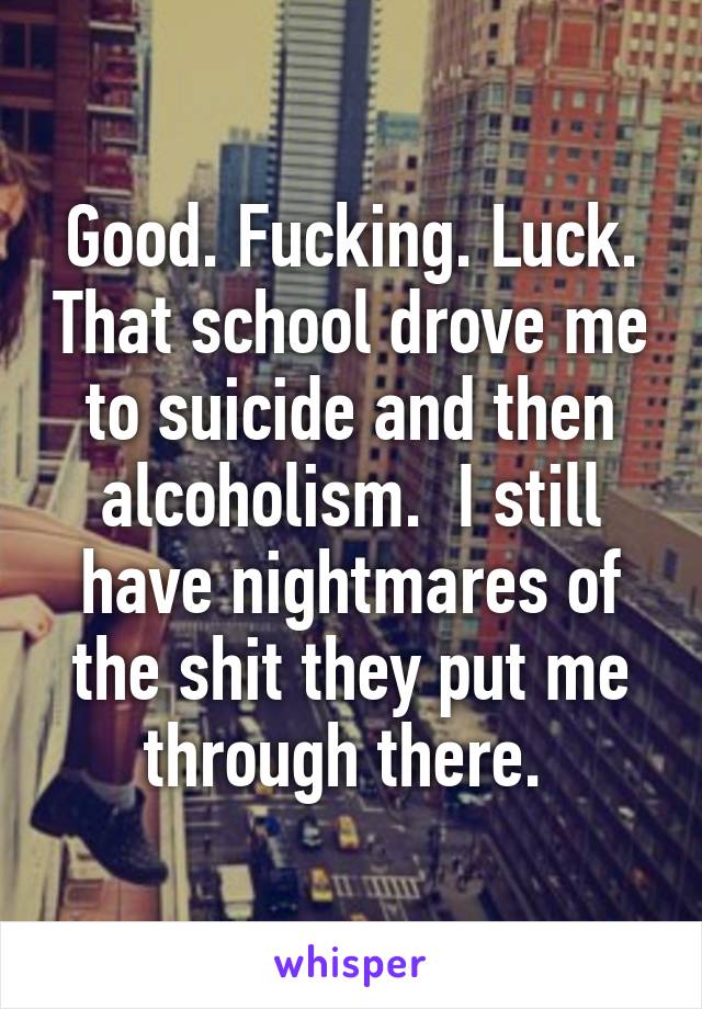 Good. Fucking. Luck. That school drove me to suicide and then alcoholism.  I still have nightmares of the shit they put me through there. 