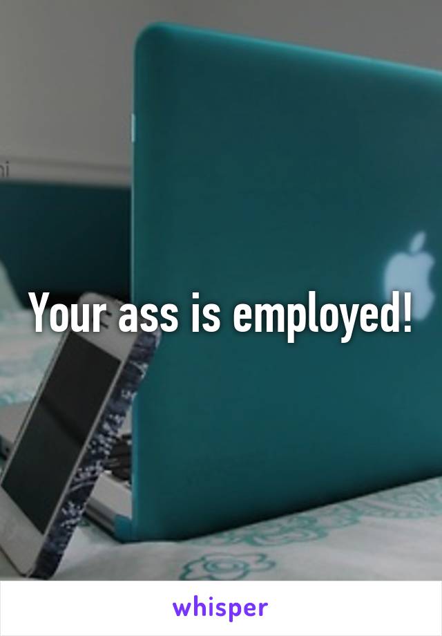 Your ass is employed!