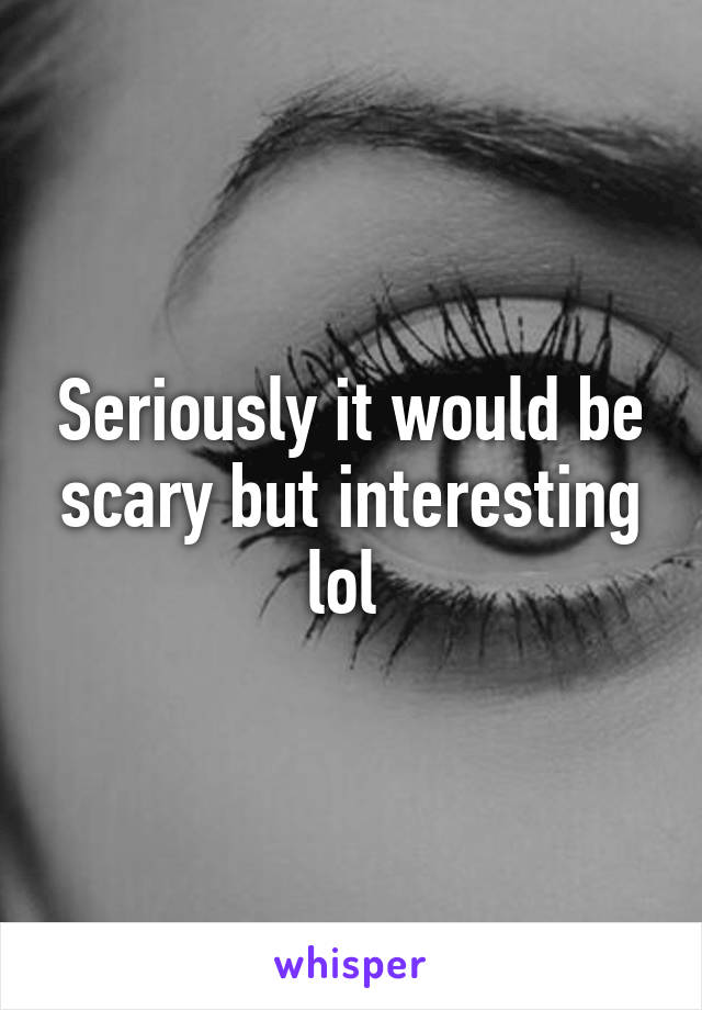 Seriously it would be scary but interesting lol 