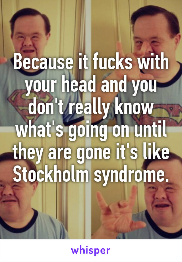 Because it fucks with your head and you don't really know what's going on until they are gone it's like Stockholm syndrome. 