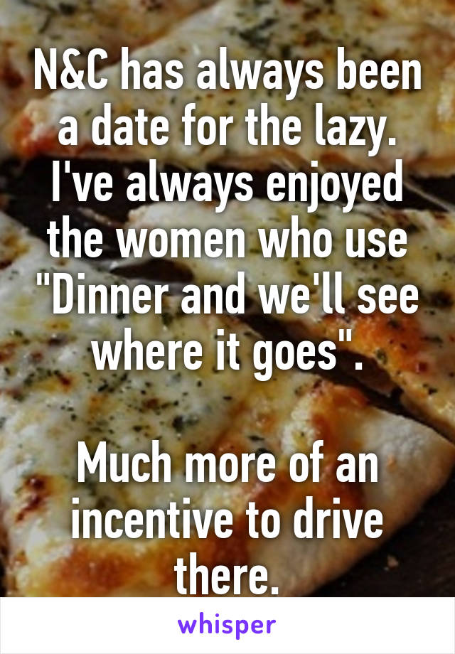 N&C has always been a date for the lazy. I've always enjoyed the women who use "Dinner and we'll see where it goes".

Much more of an incentive to drive there.