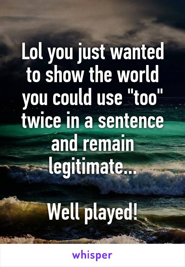 Lol you just wanted to show the world you could use "too" twice in a sentence and remain legitimate...

Well played!