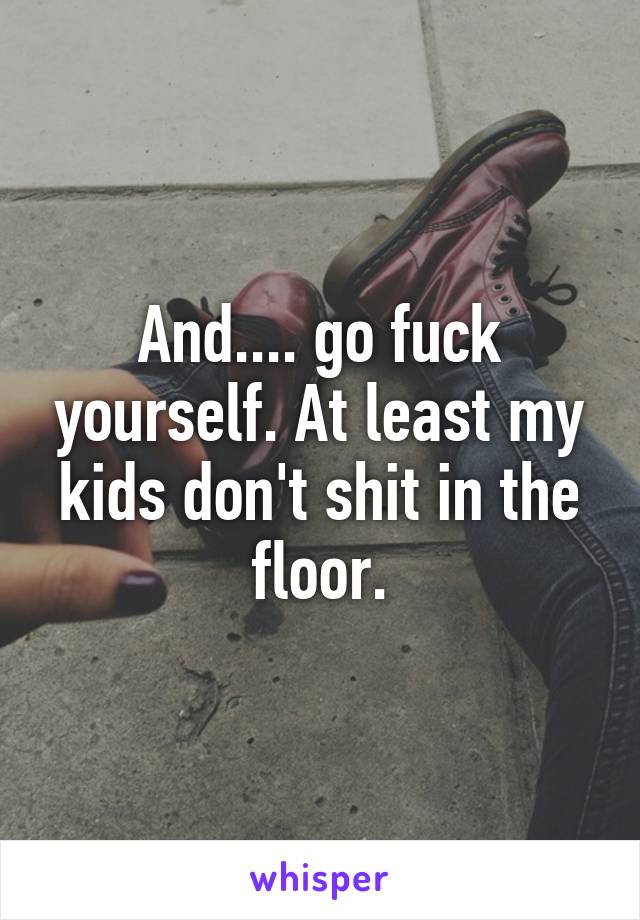 And.... go fuck yourself. At least my kids don't shit in the floor.
