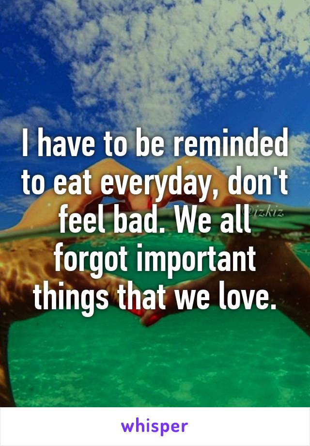 I have to be reminded to eat everyday, don't feel bad. We all forgot important things that we love.